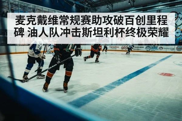 麦克戴维常规赛助攻破百创里程碑 油人队冲击斯坦利杯终极荣耀