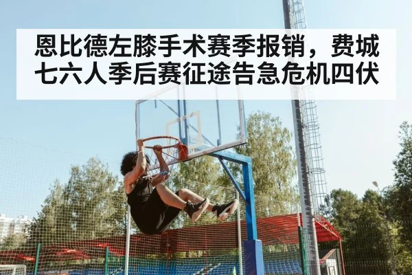 恩比德左膝手术赛季报销，费城七六人季后赛征途告急危机四伏