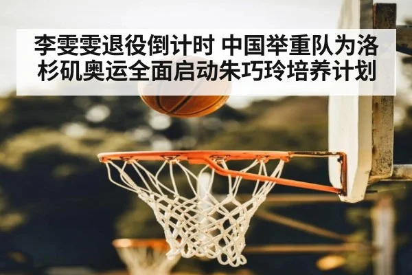 李雯雯退役倒计时 中国举重队为洛杉矶奥运全面启动朱巧玲培养计划