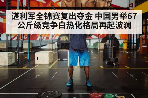谌利军全锦赛复出夺金 中国男举67公斤级竞争白热化格局再起波澜